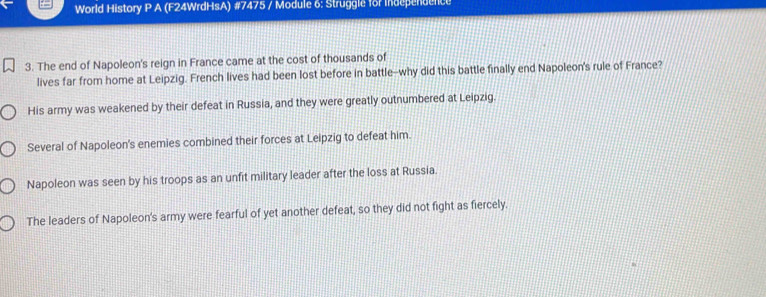 World History P A (F24WrdHsA) #7475 / Module 6: Struggle for independence
3. The end of Napoleon's reign in France came at the cost of thousands of
lives far from home at Leipzig. French lives had been lost before in battle--why did this battle finally end Napoleon's rule of France?
His army was weakened by their defeat in Russia, and they were greatly outnumbered at Leipzig.
Several of Napoleon's enemies combined their forces at Leipzig to defeat him.
Napoleon was seen by his troops as an unfit military leader after the loss at Russia.
The leaders of Napoleon's army were fearful of yet another defeat, so they did not fight as fiercely.