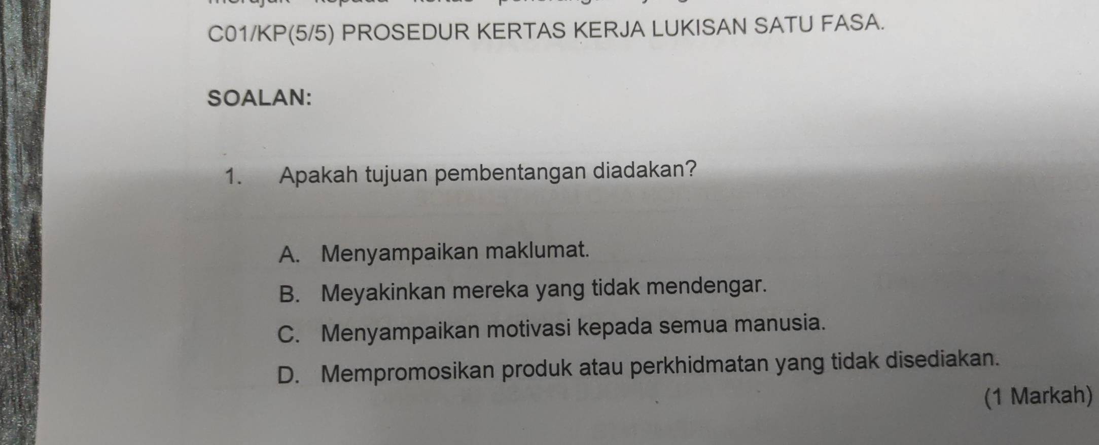 C01/KP(5/5) PROSEDUR KERTAS KERJA LUKISAN SATU FASA.
SOALAN:
1. Apakah tujuan pembentangan diadakan?
A. Menyampaikan maklumat.
B. Meyakinkan mereka yang tidak mendengar.
C. Menyampaikan motivasi kepada semua manusia.
D. Mempromosikan produk atau perkhidmatan yang tidak disediakan.
(1 Markah)