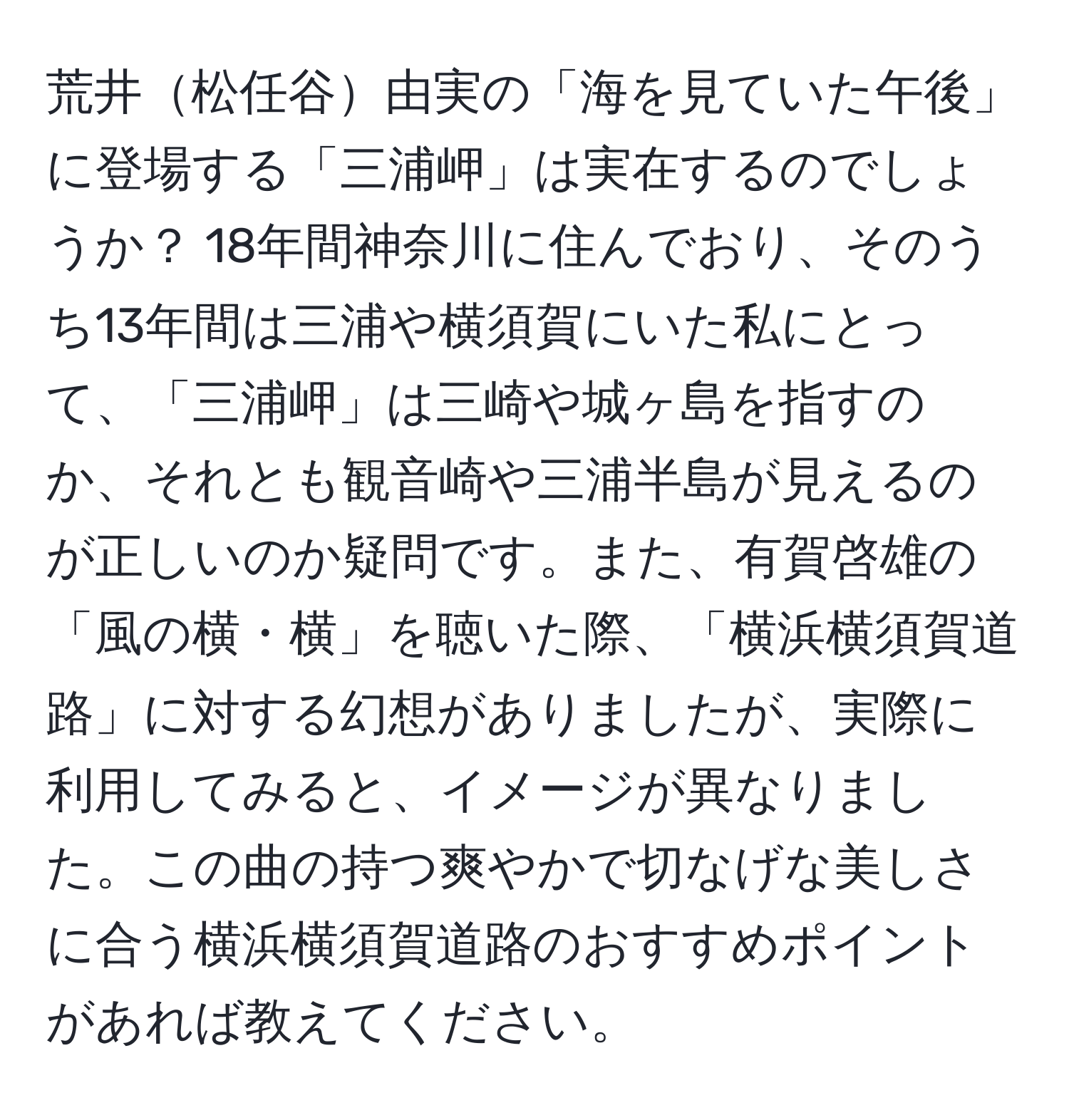 荒井松任谷由実の「海を見ていた午後」に登場する「三浦岬」は実在するのでしょうか？ 18年間神奈川に住んでおり、そのうち13年間は三浦や横須賀にいた私にとって、「三浦岬」は三崎や城ヶ島を指すのか、それとも観音崎や三浦半島が見えるのが正しいのか疑問です。また、有賀啓雄の「風の横・横」を聴いた際、「横浜横須賀道路」に対する幻想がありましたが、実際に利用してみると、イメージが異なりました。この曲の持つ爽やかで切なげな美しさに合う横浜横須賀道路のおすすめポイントがあれば教えてください。