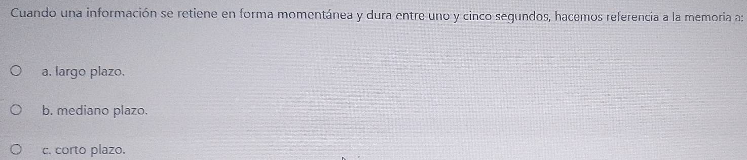 Cuando una información se retiene en forma momentánea y dura entre uno y cinco segundos, hacemos referencia a la memoria a:
a. largo plazo.
b. mediano plazo.
c. corto plazo.