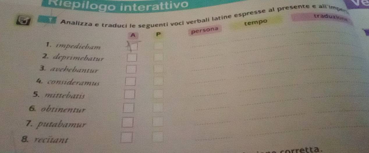 Nepilogo interattivo 
ve 

Analizza e traduci le seguenti voci verbali latine espresse al presente e all'impe 
traduzions 
_ 
A P persona tempo 
1. impediebam 
_ 
2. deprimebatur 
_ 
3. avehebantur 
_ 
_ 
_ 
4. consideramus 
_ 
_ 
_ 
_ 
5. mittebatis 
_ 
6. obtinentur 
_ 
_ 
_ 
_ 
7. putabamur 
_ 
8. recitant 
_ 
corretta.