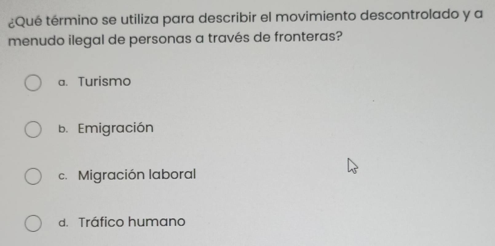 ¿Qué término se utiliza para describir el movimiento descontrolado y a
menudo ilegal de personas a través de fronteras?
a. Turismo
b. Emigración
c. Migración laboral
d. Tráfico humano