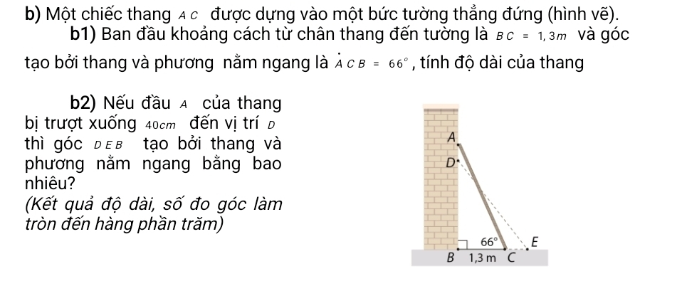 Một chiếc thang A c được dựng vào một bức tường thẳng đứng (hình vẽ). 
b1) Ban đầu khoảng cách từ chân thang đến tường là BC=1,3m và góc 
tạo bởi thang và phương nằm ngang là A°CB=66° , tính độ dài của thang 
b2) Nếu đầu A của thang 
bị trượt xuống 40cm đến vị trí D 
thì góc đεв tạo bởi thang và 
A 
phương nằm ngang bằng bao D^(·)
nhiêu? 
(Kết quả độ dài, số đo góc làm 
tròn đến hàng phần trăm)
66° E 
B 1,3 m C