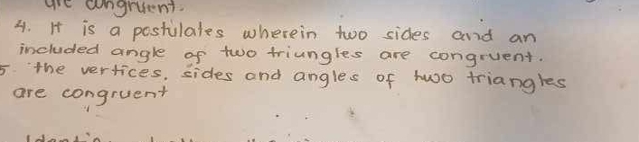 are aongruent. 
3. It is a postilates wherein two sides and an 
included angle of two triungles are congruent. 
5 the vertices, sides and angles of two triangles 
are congruent