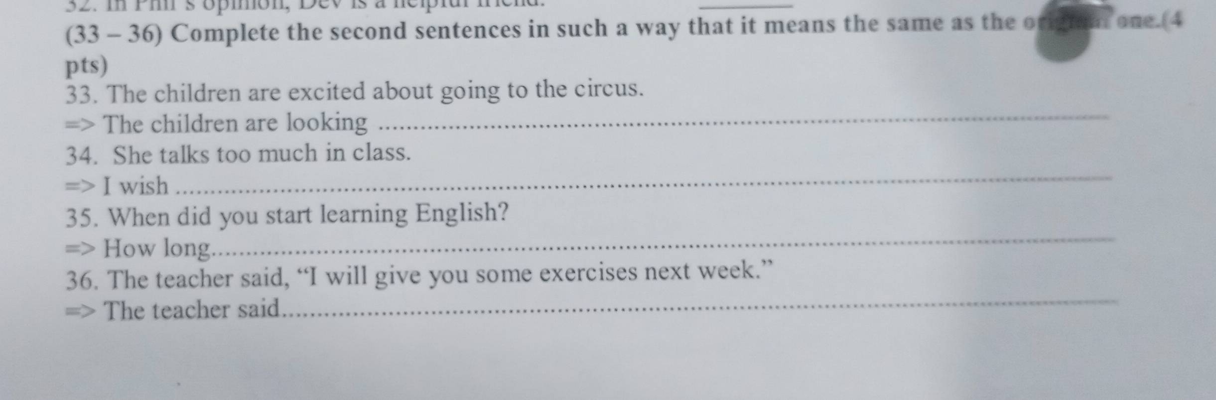 sópmon, Dev is à nepiar nn 
_ 
(33 - 36) Complete the second sentences in such a way that it means the same as the origai one.(4 
pts) 
_ 
33. The children are excited about going to the circus. 
=> The children are looking 
34. She talks too much in class. 
=> I wish 
_ 
35. When did you start learning English? 
=> How long. 
_ 
36. The teacher said, “I will give you some exercises next week.” 
=> The teacher said 
_