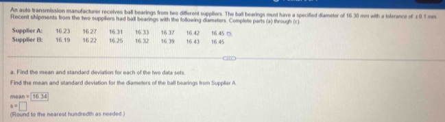 An auto transmission manufacturer receives ball bearings from two different suppliers. The ball bearings must have a specified diameter of 16.30 mm with a tolerance of ± 9.1 mm
Recent shipments from the two suppliers had ball bearings with the following diameters. Complete parts (a) through (c) 
a. Find the mean and standard deviation for each of the two data sets 
Find the mean and standard deviation for the diameters of the ball bearings from Supplier A
mean=16.34
s=□
(Round to the nearest hundredth as needed.)