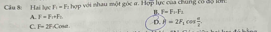 Hai lực F_1=F_2 hợp với nhau một góc α. Hợp lực của chủng co đọ lớn:
B. F=F_1-F_2
A. F=F_1+F_2.
C. F=2F_1Cosalpha.
D. F=2F_1cos  alpha /2 .