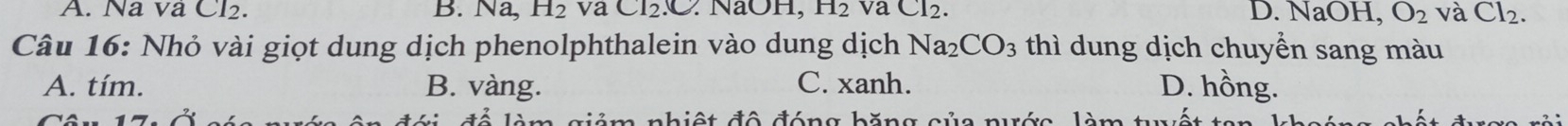 A. Na va Cl2. B. Na, H_2 va CI_2.C : NaOH, H_2 va Cl_2. D. NaOH, O_2 và Cl_2. 
Câu 16: Nhỏ vài giọt dung dịch phenolphthalein vào dung dịch Na_2CO_3 thì dung dịch chuyển sang màu
A. tím. B. vàng. C. xanh. D. hồng.
Si để làm giảm nhiệt đô đóng băng của nước làm tết ta