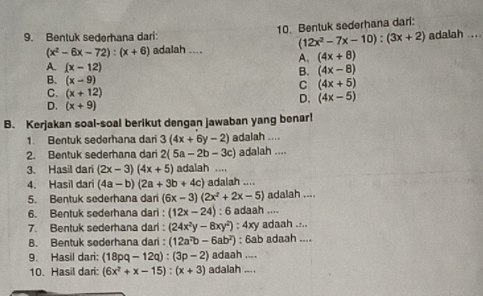 Bentuk sederhana dari:
9. Bentuk sederhana dari: adalah ....
(12x^2-7x-10):(3x+2)
(x^2-6x-72):(x+6) adalah ....
A. (4x+8)
A. (x-12)
B. (4x-8)
B. (x-9)
C (4x+5)
C. (x+12)
D. (4x-5)
D. (x+9)
B. Kerjakan soal-soal berikut dengan jawaban yang benar!
1. Bentuk sedorhana dari 3(4x+6y-2) adalah ....
2. Bentuk sederhana dari 2(5a-2b-3c) adalah ....
3、 Hasil dari (2x-3)(4x+5) adalah ....
4. Hasil dari (4a-b)(2a+3b+4c) adalah ....
5. Bentuk sederhana dari (6x-3)(2x^2+2x-5) adalah ....
6. Bentuk sederhana dari : (12x-24) : 6 adaah ....
7. Bentuk sederhana dari: (24x^2y-8xy^2) : 4xy adaah ....
B. Bentuk sederhana dari: (12a^7b-6ab^2) : 6ab adaah ....
9. Hasil dari: (18pq-12q):(3p-2) adaah ....
10. Hasil dari: (6x^2+x-15):(x+3) adalah ....