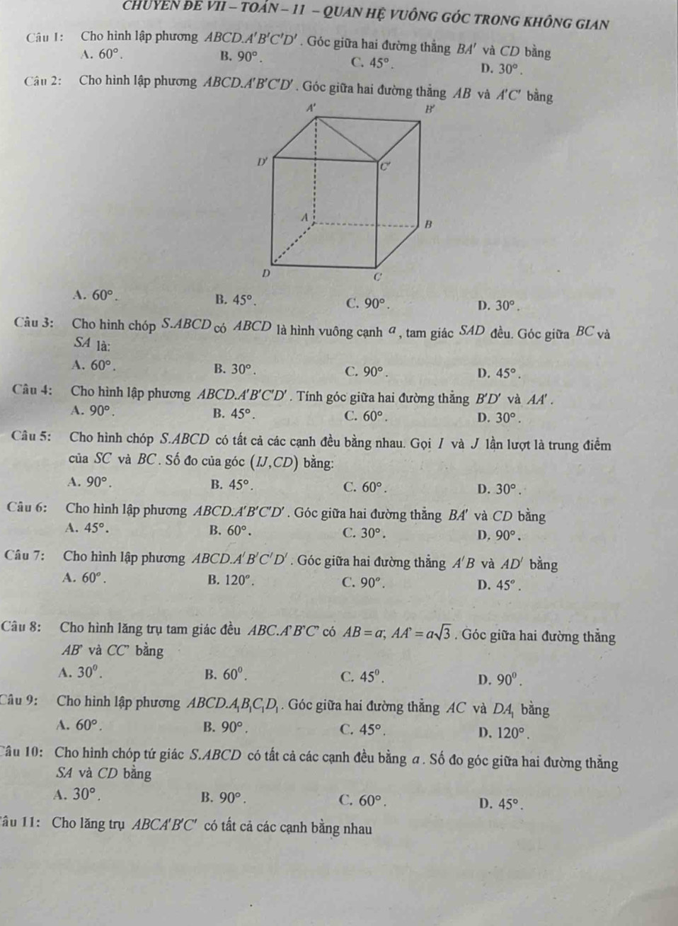 CHUYEN ĐE VII - TOẢN - 11 - QUAN HỆ VUÔNG GÓC TRONG KHÔNG GIAN
Câu 1: Cho hình lập phương ABCD. A'B'C'D'. Góc giữa hai đường thẳng BA' và CD bằng
A. 60°. B. 90°.
C. 45°.
D. 30°.
Câu 2: Cho hình lập phương ABCD.A'B'C'D' . Góc giữa hai đường thẳng AB và A'C' bằng
A. 60°. B. 45°. C. 90°.
D. 30°.
Cu 3: Cho hình chóp S.ABCD c ABCD là hình vuông cạnh σ , tam giác SAD đều. Góc giữa BC và
SA là:
A. 60°. B. 30°. C. 90°. D. 45°.
Câu 4: Cho hình lập phương ABCD.. A'B'C'D'. Tính góc giữa hai đường thẳng B'D' và AA'.
A. 90°. B. 45°. C. 60°. D. 30°.
Câu 5: Cho hình chóp S.ABCD có tất cả các cạnh đều bằng nhau. Gọi / và J lần lượt là trung điểm
của SC và BC . Số đo của góc (IJ,CD) bằng:
B.
A. 90°. 45°. C. 60°. D. 30°.
Câu 6: Cho hình lập phương ABCD. A'B'C'D'. Góc giữa hai đường thẳng BA' và CD bằng
A. 45°. B. 60°. C. 30°. D. 90°.
Câu 7: Cho hình lập phương ABCD. A'B'C'D'. Góc giữa hai đường thẳng A'B và AD' bằng
A. 60°. B. 120°. C. 90°. D. 45°.
Câu 8: Cho hình lăng trụ tam giác đều ABC.A'B'C' có AB=a;AA'=asqrt(3). Góc giữa hai đường thắng
AB^. và CC' bằng
A. 30^0. B. 60°. C. 45°. D. 90^0.
Câu 9: Cho hình lập phương ABCD. A_1B_1C_1D_1. Góc giữa hai đường thẳng AC và DA_1 bàng
A. 60°. B. 90°. C. 45°. D. 120°.
Câu 10: Cho hình chóp tứ giác S.ABCD có tất cả các cạnh đều bằng a. Số đo góc giữa hai đường thẳng
SA và CD bằng
A. 30°. B. 90°. C. 60°. D. 45°.
1âu 11: Cho lăng trụ ABCA' B' 10° có tất cả các cạnh bằng nhau