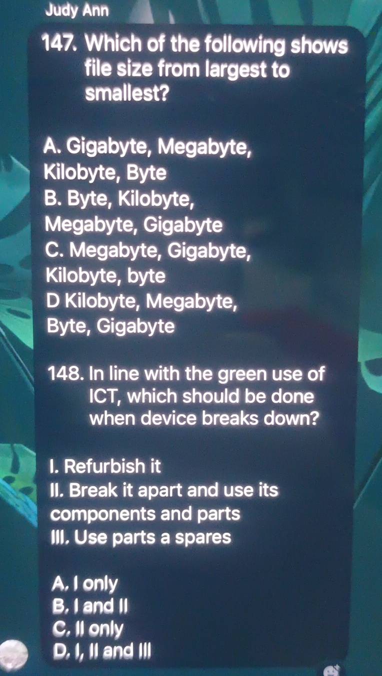 Judy Ann
h
147. Which of the following shows
file size from largest to
smallest?
A. Gigabyte, Megabyte,
Kilobyte, Byte
B. Byte, Kilobyte,
Megabyte, Gigabyte
C. Megabyte, Gigabyte,
Kilobyte, byte
D Kilobyte, Megabyte,
Byte, Gigabyte
148. In line with the green use of
ICT, which should be done
when device breaks down?
I. Refurbish it
II. Break it apart and use its
components and parts
III, Use parts a spares
A, I only
B. I and II
C. II only
D. I, I and III