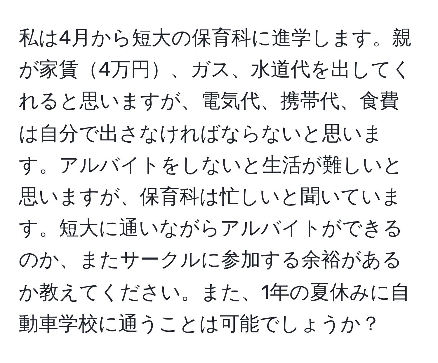 私は4月から短大の保育科に進学します。親が家賃4万円、ガス、水道代を出してくれると思いますが、電気代、携帯代、食費は自分で出さなければならないと思います。アルバイトをしないと生活が難しいと思いますが、保育科は忙しいと聞いています。短大に通いながらアルバイトができるのか、またサークルに参加する余裕があるか教えてください。また、1年の夏休みに自動車学校に通うことは可能でしょうか？