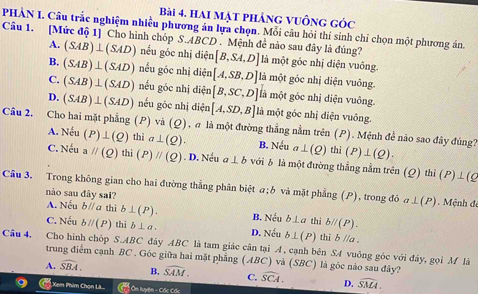 Hai mạt phảng vuồng góc
PHẢN I. Câu trắc nghiệm nhiều phương án lựa chọn. Mỗi câu hỏi thí sinh chỉ chọn một phương án.
Câu 1. [Mức độ 1] Cho hình chóp S.ABCD . Mệnh đề nào sau đây là đúng?
A. (SAB)⊥ (SAD) nếu góc nhị diện [B,SA,D] là một góc nhị diện vuông.
B. (SAB)⊥ (SAD) nếu góc nhị diện [A,SB,D] là một góc nhị diện vuông.
C. (SAB)⊥ (SAD) nếu góc nhị diện [B,SC,D] là một góc nhị diện vuông.
D. (SAB)⊥ (SAD) nếu góc nhị diện [A,SD,B] là một góc nhị diện vuông.
Câu 2. Cho hai mặt phẳng (P) va(Q) , à là một đường thẳng nằm trên (P). Mệnh đề nào sao đây đúng?
A. Nếu (P)⊥ (Q) thì a⊥ (Q). B. Nếu a⊥ (Q) thì (P)⊥ (Q).
C. Nếu aparallel (Q)thi(P)parallel (Q). D. Nếu a⊥ b với b là một đường thẳng nằm trên (Q)thi(P)⊥ (Q
Câu 3. A Trong không gian cho hai đường thẳng phân biệt a;b và mặt phẳng (P), trong đó a⊥ (P)
nào sau đây sai?
. Mệnh đé
A. Nếu bparallel a thì b⊥ (P). B. Nếu b⊥ a thì bparallel (P).
C. Nếu bparallel (P) thì b⊥ a. D. Nếu b⊥ (P) thì b//a.
Câu 4.  Cho hình chóp S.ABC đáy ABC là tam giác cân tại A, cạnh bên SA vuông góc với đáy, gọi M là
trung điểm cạnh BC . Góc giữa hai mặt phẳng (ABC) và (SBC) là góc nào sau đây?
A. widehat SBA.
B. widehat SAM.
C. widehat SCA.
D. widehat SMA.
Xem Phim Chọn Là Ôn luyện - Cốc Cốc