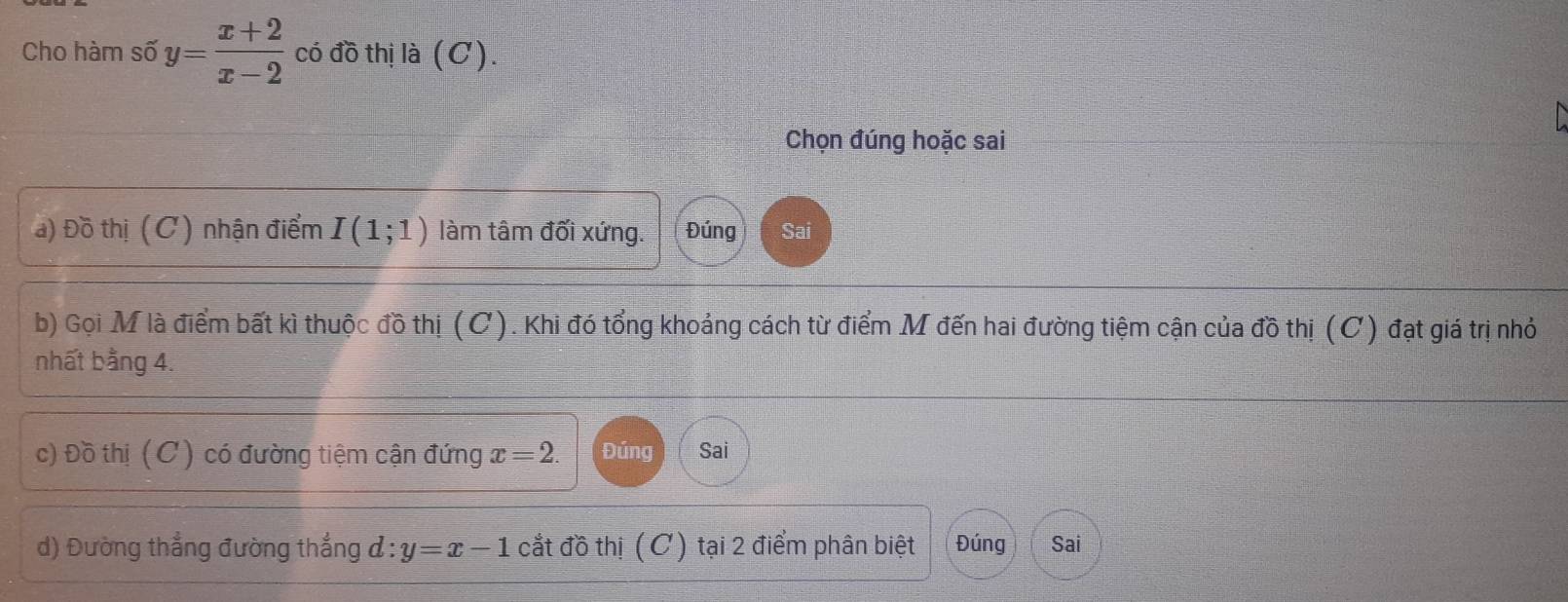 Cho hàm số y= (x+2)/x-2  có đồ thị là (C). 
Chọn đúng hoặc sai 
a) Đồ thị (C) nhận điểm I(1;1) làm tâm đối xứng. Đúng Sai 
b) Gọi M là điểm bất kì thuộc đồ thị (C). Khi đó tổng khoảng cách từ điểm M đến hai đường tiệm cận của đồ thị (C) đạt giá trị nhỏ 
nhất bằng 4. 
c) Đồ thị (C) có đường tiệm cận đứng x=2. Đúng Sai 
d) Đường thẳng đường thắng d:y=x-1 cắt đồ thị (C) tại 2 điểm phân biệt Đúng Sai