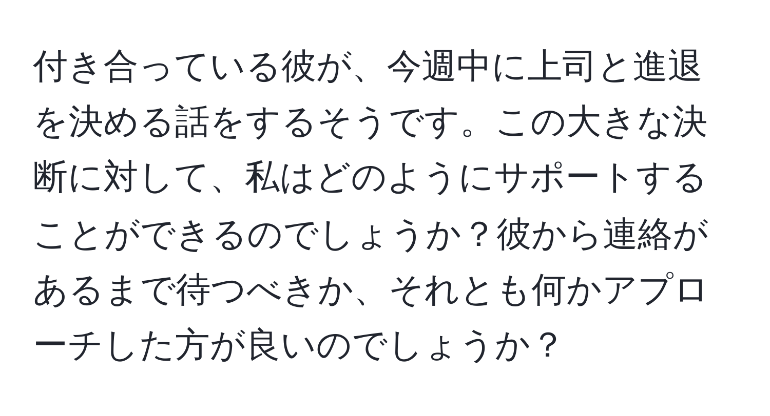 付き合っている彼が、今週中に上司と進退を決める話をするそうです。この大きな決断に対して、私はどのようにサポートすることができるのでしょうか？彼から連絡があるまで待つべきか、それとも何かアプローチした方が良いのでしょうか？