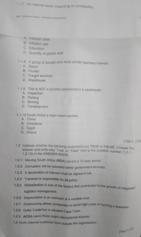 An internal factor impacting on profitability;
UMF- Esikhawini Campus : INTERNAL EXAMINATION
A. Interest rates
B. Inflation rate
C.Education
D. Quantity of goods sold.
1.1.8 A group of people who have similar business interest;
A. Depot
B. Cluster
C. Freight terminal
D. Warehouse
1.1.9 This is NOT a function performed in a warehouse;
A. Inspection
B. Picking
C. Binning
D. Transhipment
1.1.10 South Africa`s main import partner;
A. China
B. Zimbabwe
C. Egypt
D. Ghana
(1Ox1) (10)
1.2 Indicate whether the following statements are TRUE or FALSE. Choose the
answer and write only `True` or "False` next to the question number (1.2.1-
1.2.10) in the ANSWER BOOK.
1.2.1 Moving South Africa (MSA) covers a 10-year period.
1.2.2 Corruption will be tolerated within government services.
1.2.3 A declaration of interest must be signed in ink
1.2.4 Transnet is responsible for all policy.
1.2.5 Globalisation is one of the factors that contributed to the growth of integrated
logistics management.
1.2.6 Depreciation is an example of a variable cost.
1.2.7 Outsourcing allows companies to avoid high costs of running a business.
1.2.8 Dube TradePort is situated Cape Town.
1.2.9 ACSA owns three major international airports.
1.2.10 An internal customer from outside the organisation.
(10x1) (10)