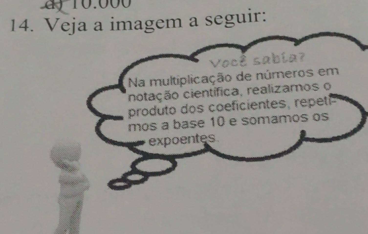 10.000
14. Veja a imagem a seguir: 
Você sabía? 
Na multiplicação de números em 
notação científica, realizamos o 
produto dos coeficientes, repeti- 
mos a base 10 e somamos os 
expoentes.