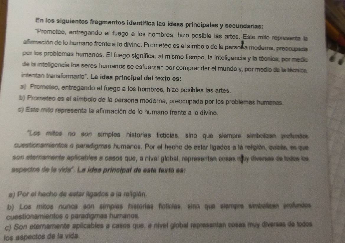 En los siguientes fragmentos identifica las ideas principales y secundarias:
*Prometeo, entregando el fuego a los hombres, hizo posible las artes. Este mito representa la
afirmación de lo humano frente a lo divino. Prometeo es el símbolo de la persoña moderna, preocupada
por los problemas humanos. El fuego significa, al mismo tiempo, la inteligencia y la técnica; por medio
de la inteligencia los seres humanos se esfuerzan por comprender el mundo y, por medio de la técnica
intentan transformarlo". La idea principal del texto es:
a) Prometeo, entregando el fuego a los hombres, hizo posibles las artes.
b) Prometeo es el símbolo de la persona moderna, preocupada por los problemas humanos.
c) Este mito representa la afirmación de lo humano frente a lo divino.
"Los mitos no son simples historias ficticias, sino que siempre simbolizan profumtas
cuestionamentos o paradigmas humanos. Por el hecho de estar ligados a la religión, quizas, es que
son eternamente aplicables a casos que, a nivel global, representan cosas muy diversas de todos las
aspectos de la vida". La idea principal de este texto es:
a) Por el hecho de estar ligados a la religión
b) Los mitos nunca son simples historias ficticias, sino que siempre simbolizas profundos
cuestionamientos o paradigmas humanos.
c) Son eternamente aplicables a casos que, a nivel global representan cosas muy diversas de todos
los aspectos de la vida.