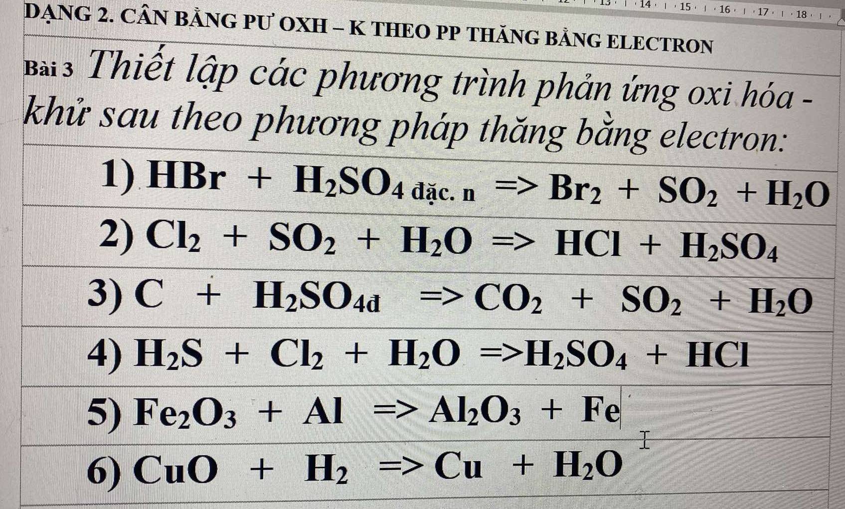 14 ， 15 ， | ， 16 ， 17 18 
DẠNG 2. CÂN BẢNG PƯ OXH - K THEO PP THÃNG BẢNG ELECTRON 
Bà3 Thiết lập các phương trình phản ứng oxi hóa - 
khử sau theo phương pháp thăng bằng electron: 
1) HBr+H_2SO_4dic.n=>Br_2+SO_2+H_2O
2) Cl_2+SO_2+H_2ORightarrow HCl+H_2SO_4
3) C+H_2SO_4dRightarrow CO_2+SO_2+H_2O
4) H_2S+Cl_2+H_2O=>H_2SO_4+HCl
5) Fe_2O_3+Al=>Al_2O_3+Fe
6) CuO+H_2Rightarrow Cu+H_2O^1