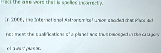 rrect the one word that is spelled incorrectly. 
In 2006, the International Astronomical Union decided that Pluto did 
not meet the qualifications of a planet and thus belonged in the catagory 
of dwarf planet.