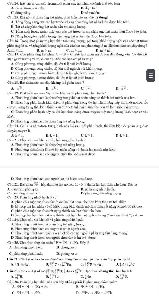 Hãy ch ra cầu sai. Trong một phản ứng hạt nhân có định luật bao toan
A. năng lượng toàn phân. B. điện tích.
C. động năng. D. số nuclôn.
Câu 15. Khi nói về phản ứng hạt nhân, phát biểu nào sau đây là đúng?
A. Tổng động năng của các hạt trước và sau phản ứng hạt nhân luôn được bảo toàn.
B. Tất cả các phản ứng hạt nhân đêu thu năng lượng.
C. Tông khôi lượng nghi (tĩnh) của các hạt trước và sau phản ứng hạt nhân luôn được bảo toàn.
D. Năng lượng toàn phần trong phản ứng hạt nhân luôn được bảo toàn.
Câu 16. Trong một phản ứng hạt nhân tỏa năng lượng, gọi tổng khổi lượng nghi của các hạt trước
phản ứng là m, và tổng khổi lượng nghi của các hạt sau phản ứng là m, Hệ thức nào sau đây đúng?
A. m B, m≥ m. C. m_1>m_1 D. m≤ m.
Câu 17. Cho phản ứng hạt nhân Ato B+C. Biết hạt nhân mẹ A ban đầu đứng yên. Có thể kết
luận gi về hướng và trị sổ của vận tốc các hạt sau phản ứng?
A. Cùng phương, cùng chiêu, độ lớn tỉ lệ với khổi lượng
B. Cùng phương, cùng chiêu, độ lớn ti lệ nghịch với khôi lượng
C. Cùng phương, ngược chiều, độ lớn tỉ lệ nghịch với khổi lượng.
D. Cùng phương, ngược chiều, độ lớn tỉ lệ với khổi lượng.
Câu 18. Hạt nhân nào sau đây không thể phân hạch ?
A. _(92)^(139)U. B. _(92)^(231)U. C. _6^((12)C_.) D. _(92)^(239)U.
Câu 19. Phát biểu nào sau đây là sai khi nói về phản ứng phân hạch?
A. Phản ứng phân hạch là phản ứng trong đó hạt nhân nặng vỡ thành hai mảnh nhẹ hơn.
B. Phản ứng phân hạch kích thích là phản ứng trong đó hạt nhân nặng hấp thụ một notron rồi
chuyên sang trạng thái kích thích, sau đó vỡ thành hai mảnh nhẹ hơn và kèm một vài notron.
C. Phản ứng phân hạch xảy ra khi hạt nhân nặng được truyền một năng lượng kích hoạt cỡ vài
MeV.
D. Phản ứng phân hạch là phản ứng toả năng lượng.
Câu 20. Gọi k là số notron trung bình còn lại sau mỗi phân hạch, thi điều kiện để phản ứng dây
chuyển xảy ra là
A. k<1. B. k=1. C. k>1. D. k≥ 1.
Câu 21. Chọn câu sai khi nói về phản ứng phân hạch ?
A. Phản ứng phân hạch là phản ứng toả năng lượng
B. Phản ứng phân hạch là một hạt nhân nặng vỡ thành hai mảnh nhẹ hơn.
C. Phản ứng phân hạch con người chưa thể kiểm soát được.
D. Phản ứng phân hạch con người có thể kiểm soát được.
Câu 22. Hạt nhân _(92)^(235)U hấp thụ một hạt notron thì vỡ ra thành hai hạt nhân nhẹ hơn. Đây là
A. quá trình phóng xạ. B. phản ứng nhiệt hạch
C. phân ứng phân hạch D. phản ứng thu năng lượng.
Câu 23. Phân ứng nhiệt hạch là sự
A. phân chia một hạt nhân nhẹ thành hai hạt nhân nhẹ hơn kẻm theo sự toà nhiệt.
B. kết hợp hai hạt nhân có sổ khổi trung bình thành một hạt nhân rất nặng ở nhiệt độ rắt cao .
C. phân chia một hạt nhân rất nặng thành các hạt nhân nhẹ hơn
D. kết hợp hai hạt nhân rất nhẹ thành một hạt nhân nặng hơn trong điều kiện nhiệt độ rất cao.
Câu 24. Chọn câu sai khi nói về phản ứng nhiệt hạch.
A. Phản ứng nhiệt hạch là phản ứng toả năng lượng.
B. Phân ứng nhiệt hạch chỉ xây ra ở nhiệt độ rất cao.
C. Phản ứng nhiệt hạch xảy ra ở nhiệt độ cao nên gọi là phản ứng thu năng lượng.
D. Phản ứng nhiệt hạch con người chưa thể kiểm soát được.
Câu 25. Cho phản ứng hạt nhân^2_1H+_1^(2Hto _2^4He Đây là
A. phản ứng nhiệt hạch. B. phóng xạ β.
C. phản ứng phân hạch D. phóng xạ α.
Câu 26. Các hạt nhân nào sau đây được dùng làm nhiên liệu cho phản ứng phân hạch?
A. |Hvi|^2)H. B. _(92)^(235)U và _(94)^(239)Pu. C. _(92)^(235)U và _1^(2H. D. |Hv _6^(12)C.
Câu 27. Cho các hạt nhân: _(92)^(235)U:_(92)^(238)U; He và frac 239)94 *Pu Hạt nhân không thể phân hạch là
A. _(92)^(238)U. B. _(94)^(239)Pu. C. 4He. D. _(92)^(235)U.
Câu 28. Phân ứng hạt nhân nào sau đây không phải là phản ứng nhiệt hạch?
A. _1^(2H+_1^3Hto _2^4He+_0^1n. B. _1^1H+_1^3Hto _2^4He.
C. _1^2H+_1^2Hto _2^4He. D. n^(20)^(200))to _2^+He+_n^(200)Pb.