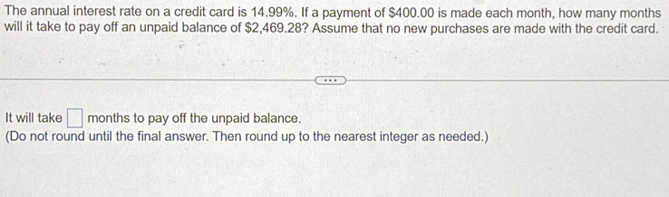 The annual interest rate on a credit card is 14.99%. If a payment of $400.00 is made each month, how many months
will it take to pay off an unpaid balance of $2,469.28? Assume that no new purchases are made with the credit card. 
It will take □ months to pay off the unpaid balance. 
(Do not round until the final answer. Then round up to the nearest integer as needed.)