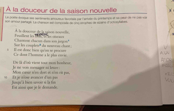 À la douceur de la saison nouvelle 
Le poète évoque ses sentiments amoureux favorisés par l'arrivée du printemps et sa peur de ne pas voir 
son amour partagé. La chanson est composée de cinq strophes de sizains d'octosyllabes. 
À la douceur de la saison nouvelle, 
3 
Feuillent les 6ois, et les oiseaux 
Chantent chacun dans son jargon¹ 
Sur les couplets² du nouveau chant ; 
5 Il est donc bien qu'on se procure 
Ce dont l’homme a le plus envie. 
A 
De là d'où vient tout mon bonheur, 
Je ne vois messager ni lettre : 
Mon cœur n'en dort et n'en rit pas, 
10 Et je n’ose avancer d'un pas 
Jusqu'à bien savoir si la fin 
Est ainsi que je le demande.