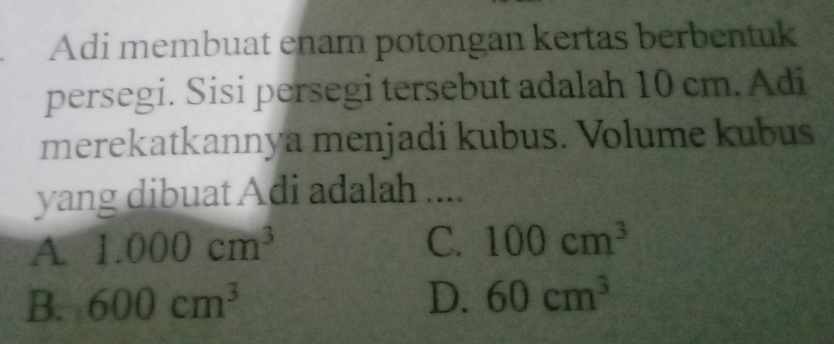 Adi membuat enam potongan kertas berbentuk
persegi. Sisi persegi tersebut adalah 10 cm. Adi
merekatkannya menjadi kubus. Volume kubus
yang dibuat Adi adalah ....
A 1.000cm^3
C. 100cm^3
B. 600cm^3
D. 60cm^3