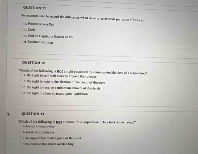 The account used to record the difference when issue price exceeds par value of stock is
a. Proceeds over Par
b. Cash
c. Paid-In Capital in Excess of Par
d. Retained earnings
QUESTION 12
Which of the following is not a right possessed by common stockholders of a corporation?
a. the right to sell their stock to anyone they choose
b. the right to vote in the election of the board of directors
c. the right to receive a minimum amount of dividends
d. the right to share in assets upon liquidation
QUESTION 13
Which of the following is not a reason for a corporation to buy back its own stock?
a. bonus to employees
b. resale to employees
c. to support the market price of the stock
d. to increase the shares outstanding