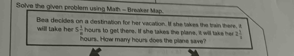 Solve the given problem using Math - Breaker Map. 
Bea decides on a destination for her vacation. If she takes the train there, it 
will take her 5 1/8  h yours to get there. If she takes the plane, it will take her 2 1/3 
hours. How many hours does the plane save?