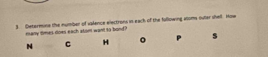 Determine the number of valence electrons in each of the following atoms outer shell. How 
many times does each atom want to bond?
N C H 0 P s