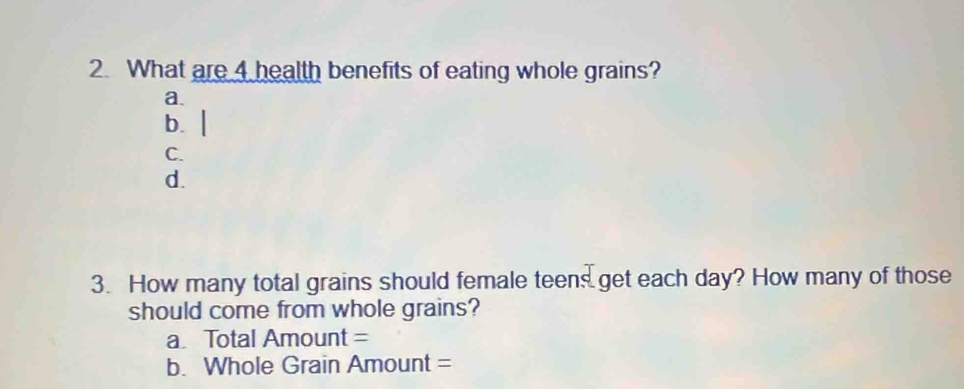 What are 4 health benefits of eating whole grains? 
a. 
b. | 
C. 
d. 
3. How many total grains should female teens get each day? How many of those 
should come from whole grains? 
a Total Amount = 
b. Whole Grain Amount =