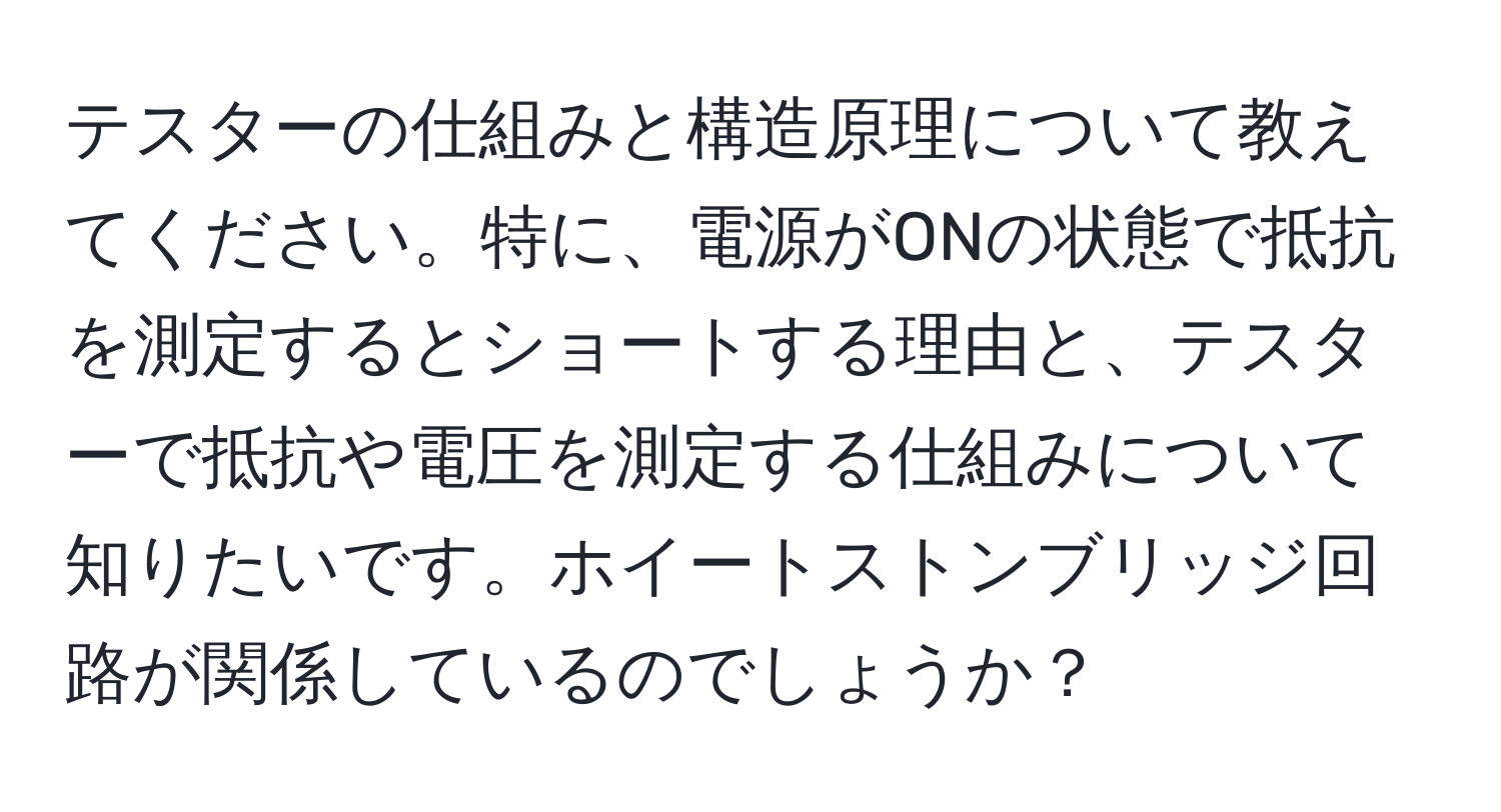 テスターの仕組みと構造原理について教えてください。特に、電源がONの状態で抵抗を測定するとショートする理由と、テスターで抵抗や電圧を測定する仕組みについて知りたいです。ホイートストンブリッジ回路が関係しているのでしょうか？