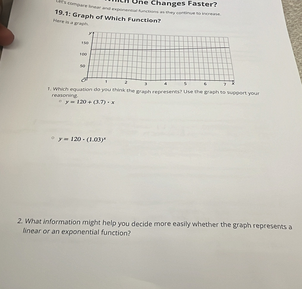 th Üne Changes Faster?
Let's compare linear and exponential functions as they continue to increase.
19.1: Graph of Which Function?
Here is a graph.
1. Which equation do you think the graph represents? Use the graph to support your
reasoning.
y=120+(3.7)· x
y=120· (1.03)^x
2. What information might help you decide more easily whether the graph represents a
linear or an exponential function?