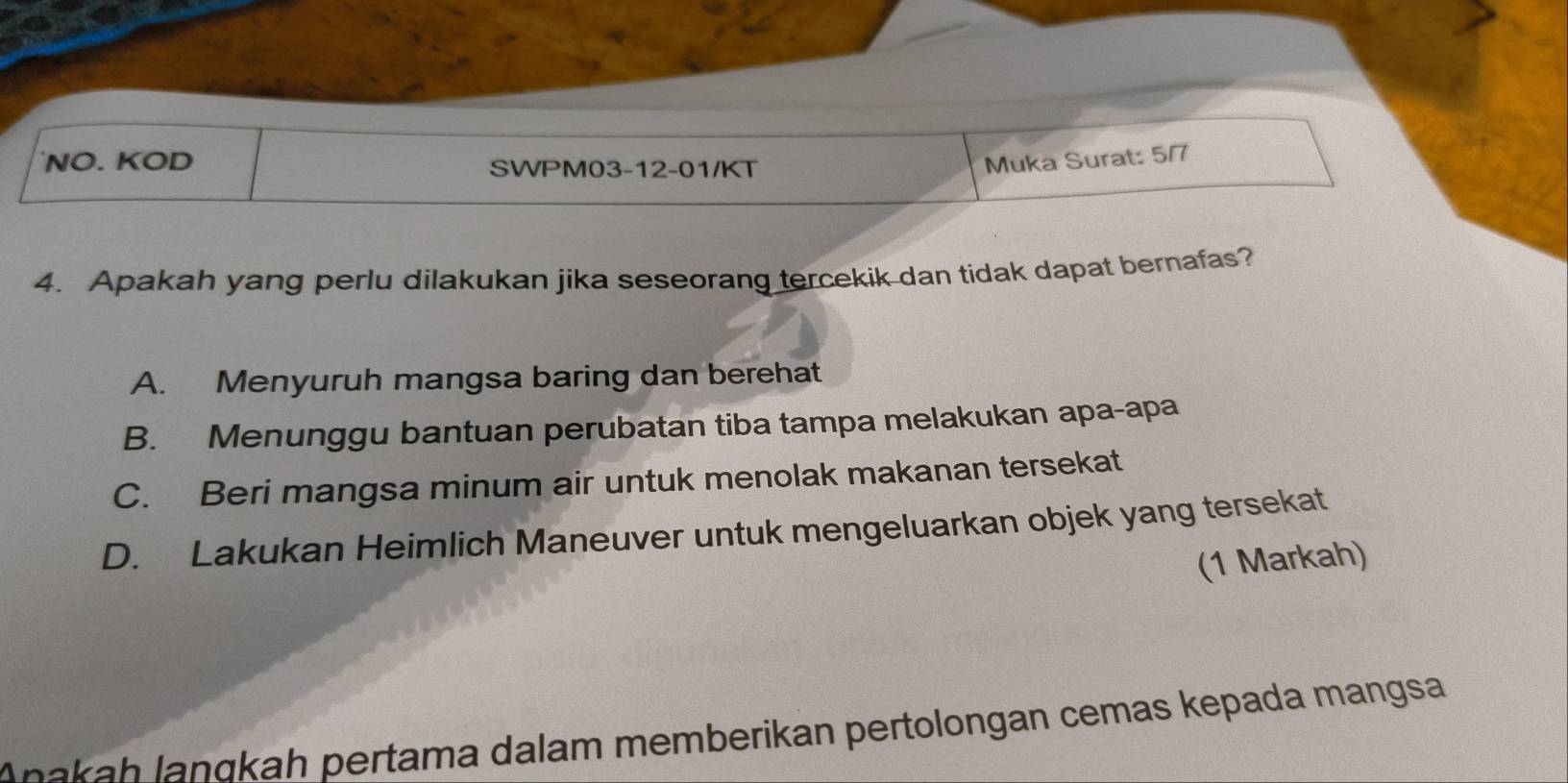 NO. KOD SWPM03-12-01/KT
Muka Surat: 5/7
4. Apakah yang perlu dilakukan jika seseorang tercekik dan tidak dapat bernafas?
A. Menyuruh mangsa baring dan berehat
B. Menunggu bantuan perubatan tiba tampa melakukan apa-apa
C. Beri mangsa minum air untuk menolak makanan tersekat
D. Lakukan Heimlich Maneuver untuk mengeluarkan objek yang tersekat
(1 Markah)
Añakah lanɑkah pertama dalam memberikan pertolongan cemas kepada mangsa