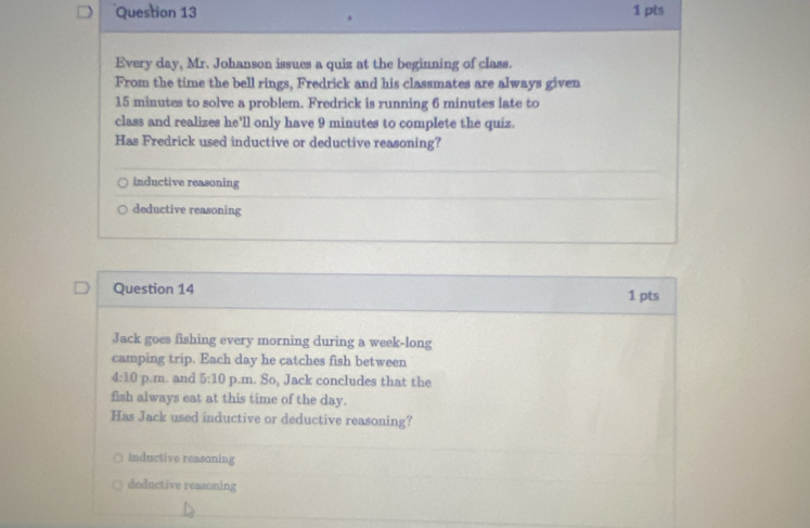 Every day, Mr. Johanson issues a quiz at the beginning of class.
From the time the bell rings, Fredrick and his classmates are always given
15 minutes to solve a problem. Fredrick is running 6 minutes late to
class and realizes he'll only have 9 minutes to complete the quiz.
Has Fredrick used inductive or deductive reasoning?
inductive reasoning
deductive reasoning
Question 14 1 pts
Jack goes fishing every morning during a week-long
camping trip. Each day he catches fish between
4:10 p.m. and 5:10 p.m. So, Jack concludes that the
fish always eat at this time of the day.
Has Jack used inductive or deductive reasoning?
inductive reasoning
deductive reasoning