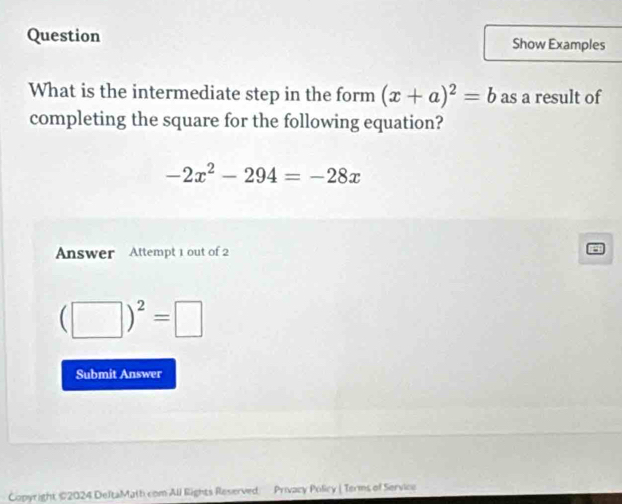 Question Show Examples 
What is the intermediate step in the form (x+a)^2=b as a result of 
completing the square for the following equation?
-2x^2-294=-28x
Answer Attempt 1 out of 2
(□ )^2=□
Submit Answer 
Copyright ©2024 DeltaMath com All Rights Reserved Privacy Policy | Terms of Service