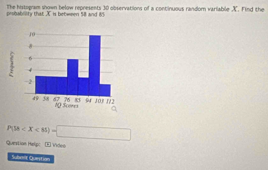 The histogram shown below represents 30 observations of a continuous random variable X. Find the 
probability that X is between 58 and 85
P(58
Question Help: Vídeo 
Submit Question