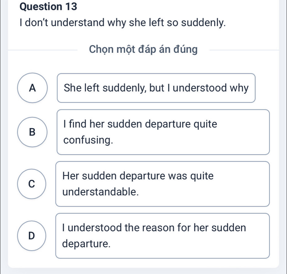 don't understand why she left so suddenly.
Chọn một đáp án đúng
A She left suddenly, but I understood why
I find her sudden departure quite
B
confusing.
Her sudden departure was quite
C
understandable.
I understood the reason for her sudden
D
departure.