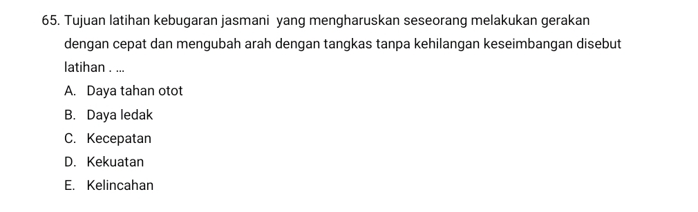 Tujuan latihan kebugaran jasmani yang mengharuskan seseorang melakukan gerakan
dengan cepat dan mengubah arah dengan tangkas tanpa kehilangan keseimbangan disebut
latihan . ...
A. Daya tahan otot
B. Daya ledak
C. Kecepatan
D. Kekuatan
E. Kelincahan