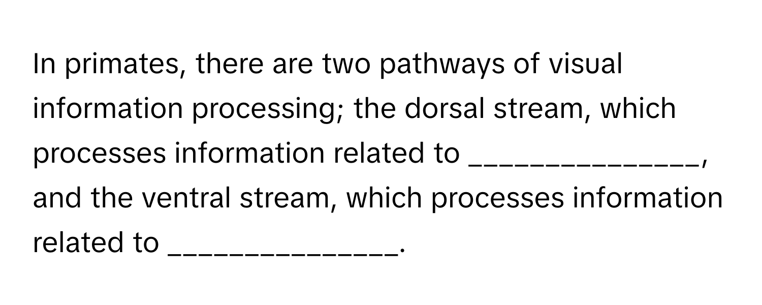 In primates, there are two pathways of visual information processing; the dorsal stream, which processes information related to _______________, and the ventral stream, which processes information related to _______________.