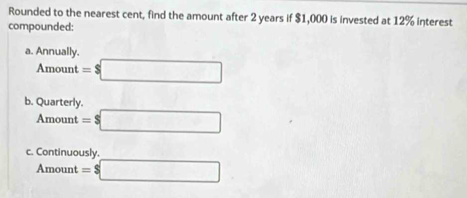 Rounded to the nearest cent, find the amount after 2 years if $1,000 is invested at 12% interest
compounded:
a. Annually.
Amount =$□
b. Quarterly.
Amount =$□
c. Continuously.
Amount =$□