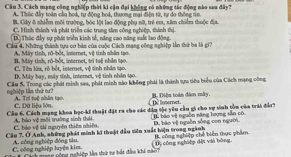 Cách mạng công nghiệp thời kì cận đại không có những tác động nào sau đây?
A. Thúc đầy toàn cầu hoá, tự động hoá, thương mại điện từ, tự do thông tin.
B. Gây ô nhiễm môi trường, bóc lột lao động phụ nữ, trẻ em, xâm chiếm thuộc địa.
C. Hình thành và phát triển các trung tâm công nghiệp, thành thị.
D.)Thúc đầy sự phát triền kinh tế, nâng cao năng suất lao động.
Câu 4. Những thành tựu cơ bản của cuộc Cách mạng công nghiệp lần thứ ba là gì?
A. Máy tính, rô-bốt, internet, vệ tinh nhân tạo.
B. Máy tính, rô-bốt, internet, trí tuệ nhân tạo.
C. Tên lửa, rô bốt, internet, vệ tinh nhân tạo.
D. Máy bay, máy tính, internet, vệ tinh nhân tạo.
Câu 5. Trong các phát minh sau, phát minh nào không phải là thành tựu tiêu biểu của Cách mạng công
nghiệp lần thứ tư?
A. Trí tuệ nhân tạo. B. Điện toán đám mây.
C. Dữ liệu lớn. D? Internet.
Câu 6. Cách mạng khoa học-kĩ thuật đặt ra cho các dận tộc yêu cầu gì cho sự sinh tồn của trái đất?
A. bảo vệ môi trường sinh thái. B. bảo vệ nguồn năng lượng sẵn có.
C. bảo vệ tài nguyên thiên nhiên. D. bảo vệ nguồn sống con người.
Câu 7. Ở Anh, những phát minh kĩ thuật đầu tiên xuất hiện trong ngành
A. công nghiệp đóng tàu. B. công nghiệp chế biến thực phẩm.
C. công nghiệp luyện kim. D. công nghiệp dệt vải bông.
*  Cách mạng cộng nghiệp lần thứ tư bắt đầu khi nào?