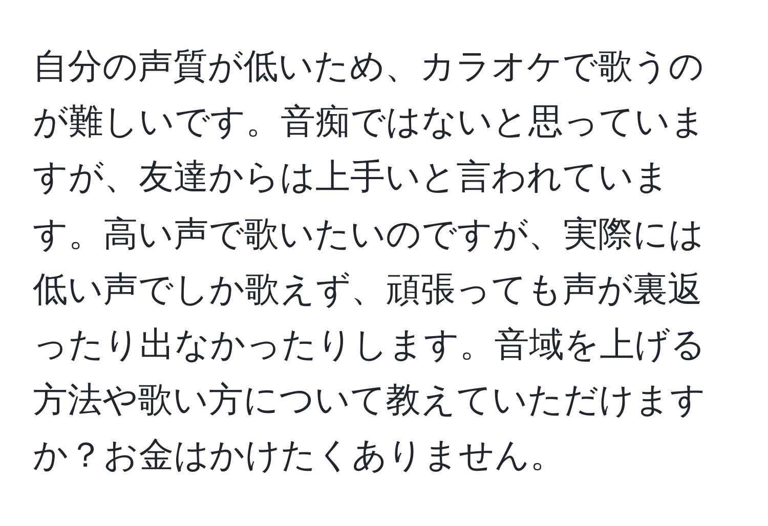 自分の声質が低いため、カラオケで歌うのが難しいです。音痴ではないと思っていますが、友達からは上手いと言われています。高い声で歌いたいのですが、実際には低い声でしか歌えず、頑張っても声が裏返ったり出なかったりします。音域を上げる方法や歌い方について教えていただけますか？お金はかけたくありません。