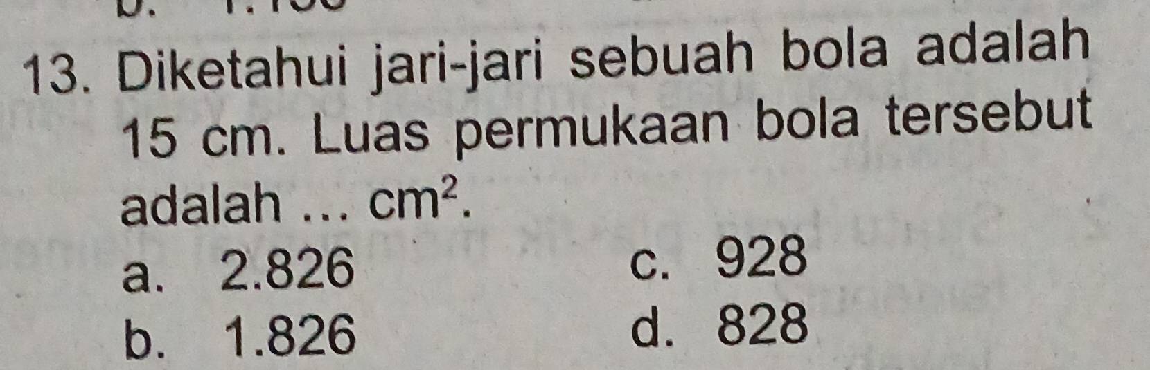 Diketahui jari-jari sebuah bola adalah
15 cm. Luas permukaan bola tersebut
adalah ... cm^2.
a. 2.826 c. 928
b. 1.826
d. 828