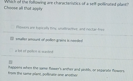 Which of the following are characteristics of a self-pollinated plant?
Choose all that apply
Flowers are typically tiny, unattractive, and nectar-free
smaller amount of pollen grains is needed
a lot of pollen is wasted
happens when the same flower's anther and pistils, or separate flowers
from the same plant, pollinate one another