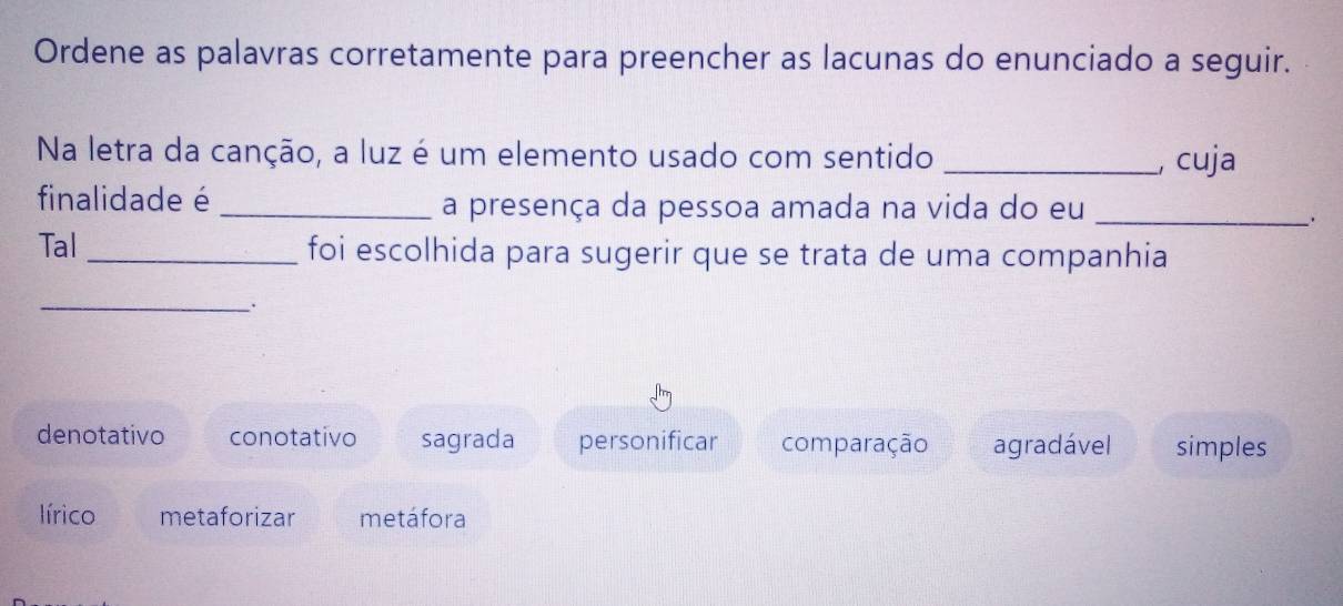 Ordene as palavras corretamente para preencher as lacunas do enunciado a seguir.
Na letra da canção, a luz é um elemento usado com sentido _, cuja
finalidade é _a presença da pessoa amada na vida do eu_
Tal_ foi escolhida para sugerir que se trata de uma companhia
_.
denotativo conotativo sagrada personificar comparação agradável simples
lírico metaforizar metáfora