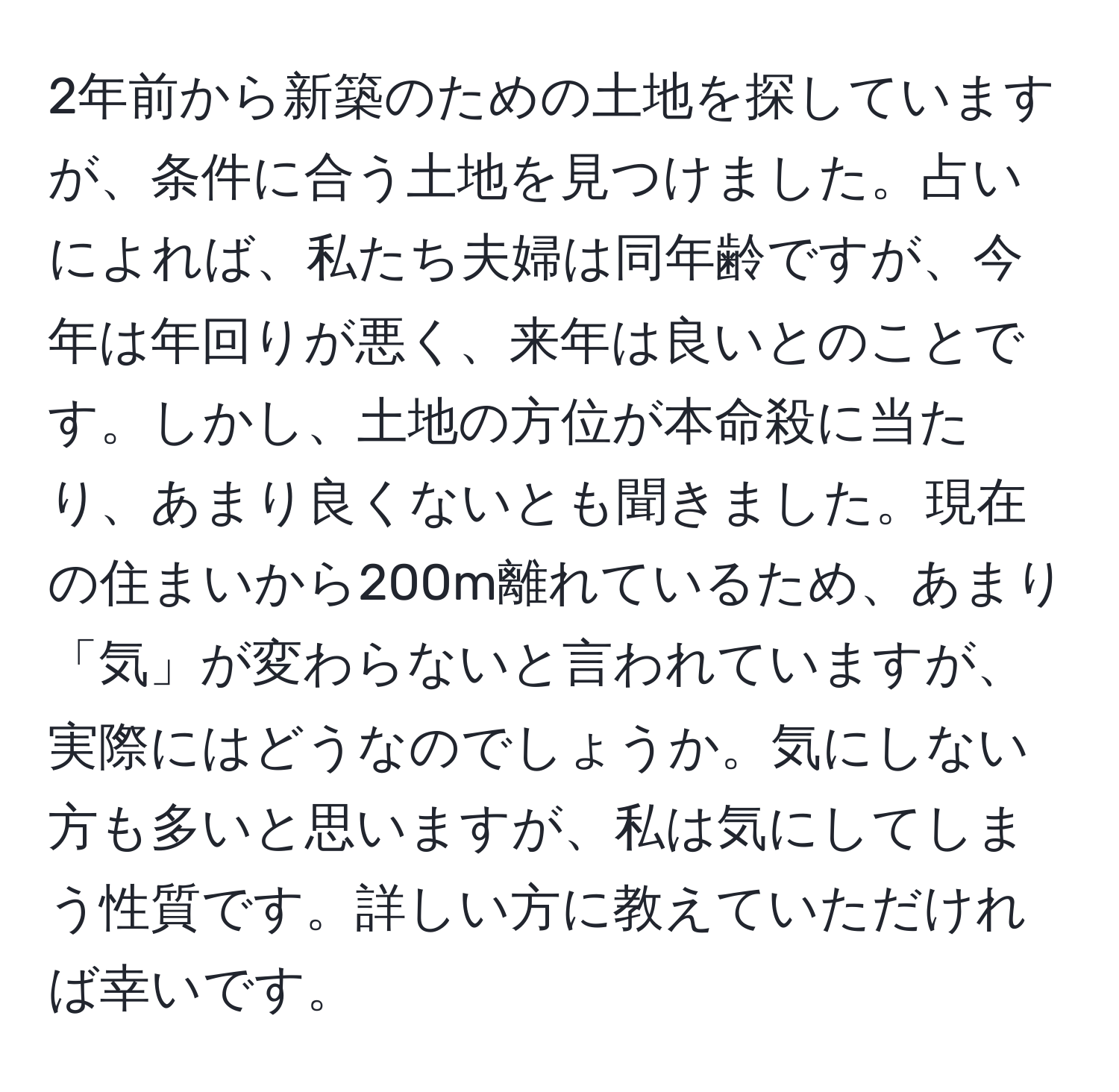 2年前から新築のための土地を探していますが、条件に合う土地を見つけました。占いによれば、私たち夫婦は同年齢ですが、今年は年回りが悪く、来年は良いとのことです。しかし、土地の方位が本命殺に当たり、あまり良くないとも聞きました。現在の住まいから200m離れているため、あまり「気」が変わらないと言われていますが、実際にはどうなのでしょうか。気にしない方も多いと思いますが、私は気にしてしまう性質です。詳しい方に教えていただければ幸いです。