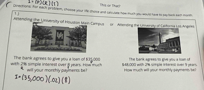 This or That? 
Directions: For each problem, choose your life choice and calculate how much you would have to pay back each month
7.) 
Attending the University of Hampus or Attending the University of California Los Angeles 
The bank agrees to give you a loan of $35,000 The bank agrees to give you a loan of 
with 2% simple interest over 8 years. How much $48,000 with 2% simple interest over 9 years. 
will your monthly payments be? How much will your monthly payments be?