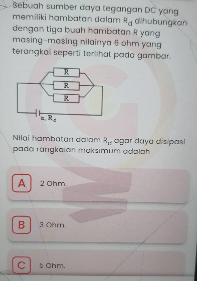 Sebuah sumber daya tegangan DC yan
memiliki hambatan dalam R_d dihubungkan
dengan tiga buah hambatan R yang
masing-masing nilainya 6 ohm yang
terangkai seperti terlihat pada gambar.
Nilai hambatan dalam R_d agar daya disipasi
pada rɑngkaian maksimum adalah
A 2 Ohm.
B 3 Ohm.
C 5 Ohm.